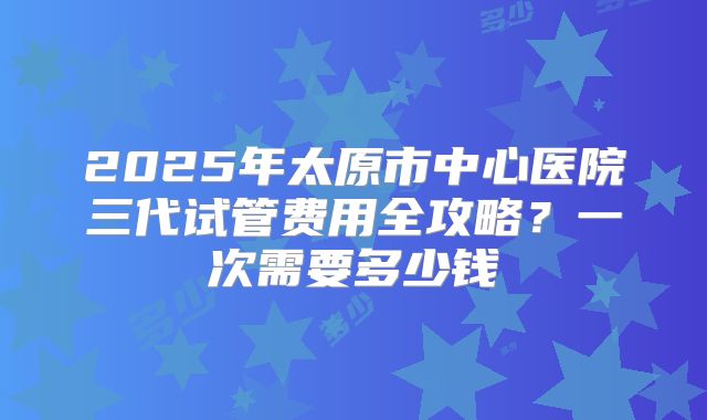 2025年太原市中心医院三代试管费用全攻略?一次需要多少钱