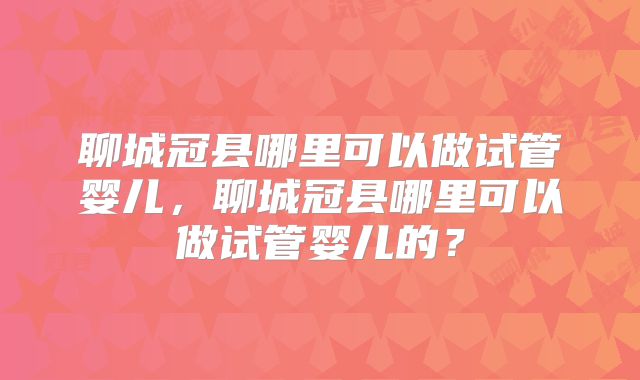 聊城冠县哪里可以做试管婴儿,聊城冠县哪里可以做试管婴儿的?