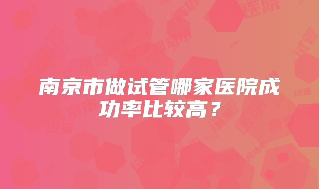 南京市做试管哪家医院成功率比较高？