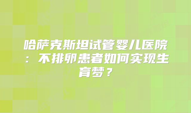 哈萨克斯坦试管婴儿医院:不排卵患者如何实现生育梦?