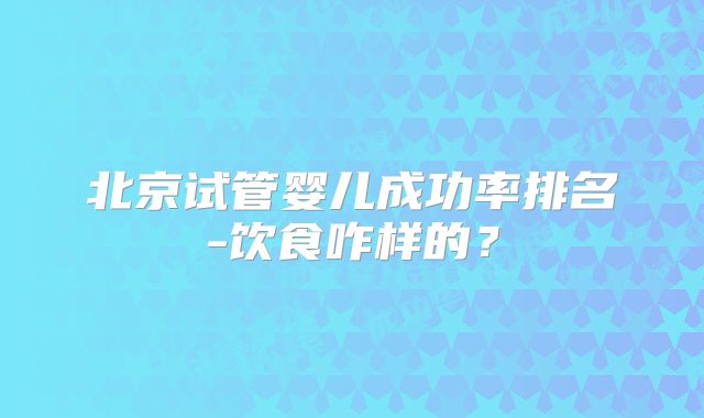 北京试管婴儿成功率排名-饮食咋样的？