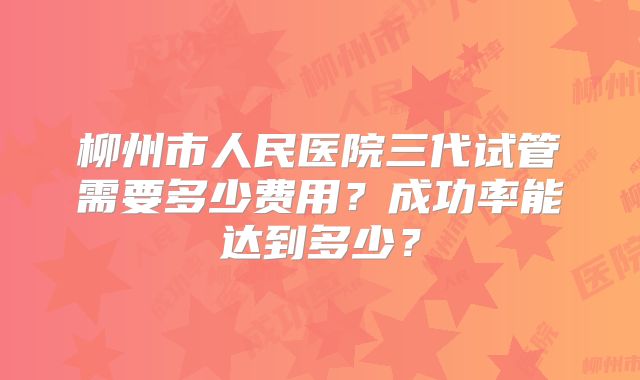 柳州市人民医院三代试管需要多少费用？成功率能达到多少？