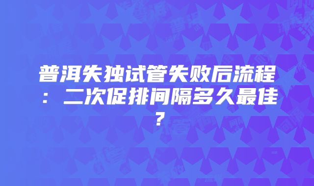 普洱失独试管失败后流程：二次促排间隔多久最佳？