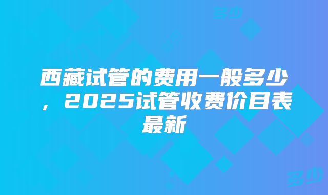 西藏试管的费用一般多少，2025试管收费价目表最新