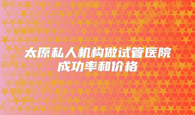 太原私人机构做试管医院成功率和价格