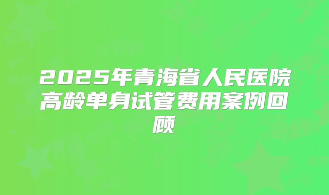 2025年青海省人民医院高龄单身试管费用案例回顾