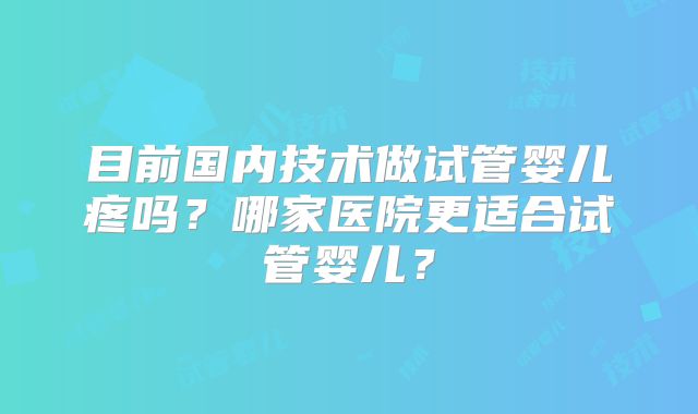 目前国内技术做试管婴儿疼吗？哪家医院更适合试管婴儿？