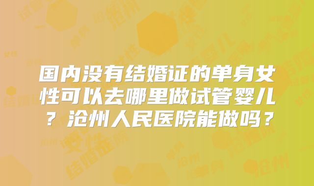 国内没有结婚证的单身女性可以去哪里做试管婴儿？沧州人民医院能做吗？