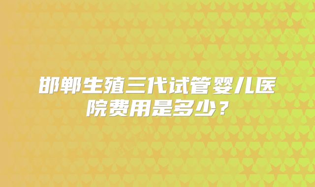 邯郸生殖三代试管婴儿医院费用是多少?