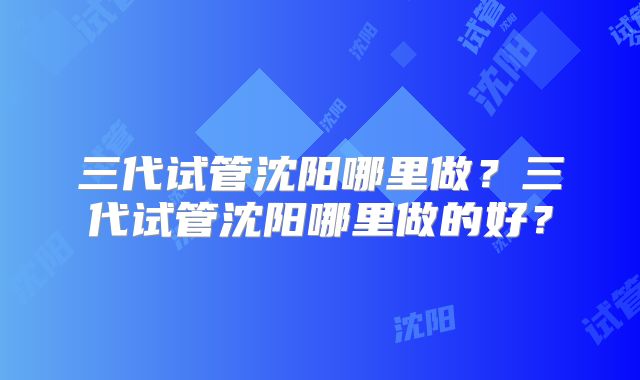 三代试管沈阳哪里做？三代试管沈阳哪里做的好？
