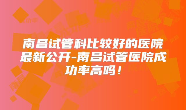 南昌试管科比较好的医院最新公开-南昌试管医院成功率高吗!