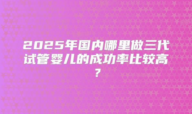 2025年国内哪里做三代试管婴儿的成功率比较高?