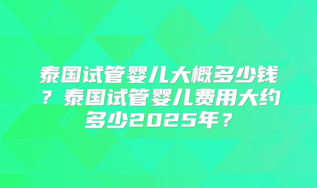 泰国试管婴儿大概多少钱？泰国试管婴儿费用大约多少2025年？