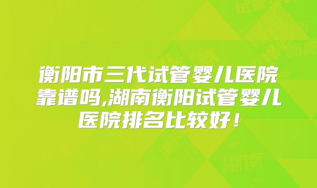 衡阳市三代试管婴儿医院靠谱吗,湖南衡阳试管婴儿医院排名比较好!