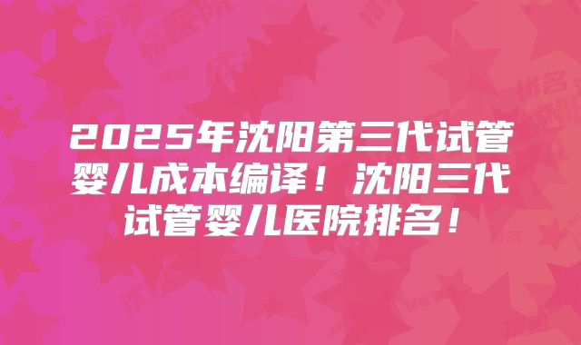 2025年沈阳第三代试管婴儿成本编译！沈阳三代试管婴儿医院排名！