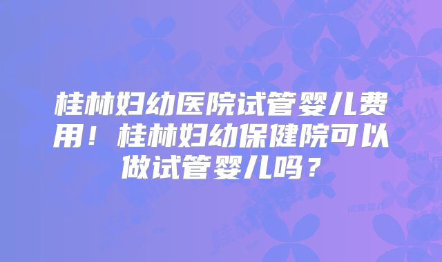 桂林妇幼医院试管婴儿费用!桂林妇幼保健院可以做试管婴儿吗?