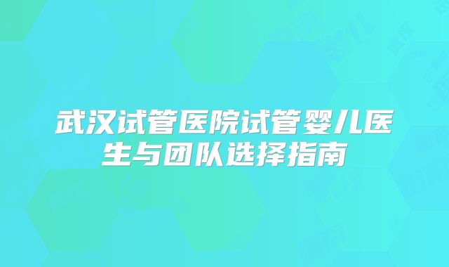武汉试管医院试管婴儿医生与团队选择指南