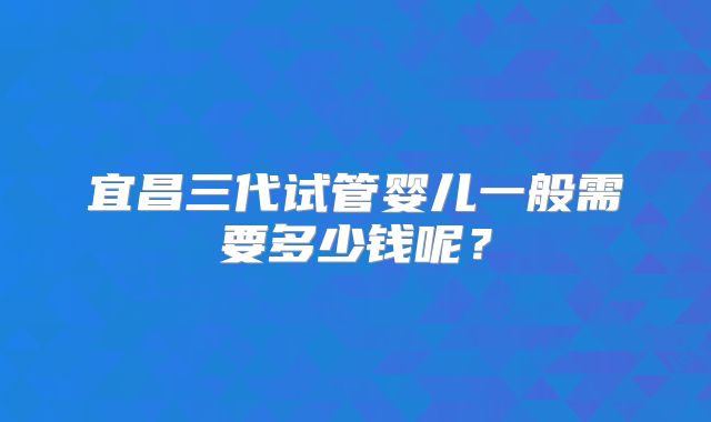 宜昌三代试管婴儿一般需要多少钱呢？