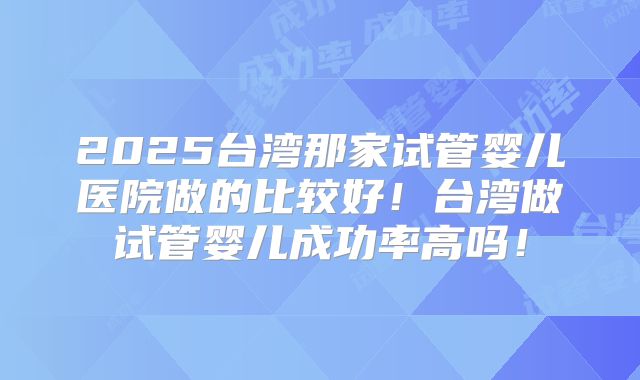 2025台湾那家试管婴儿医院做的比较好!台湾做试管婴儿成功率高吗!