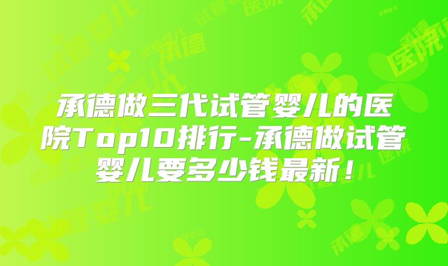承德做三代试管婴儿的医院Top10排行-承德做试管婴儿要多少钱最新！