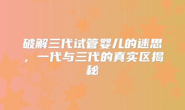 破解三代试管婴儿的迷思,一代与三代的真实区揭秘