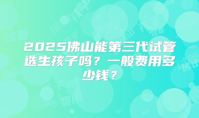 2025佛山能第三代试管选生孩子吗？一般费用多少钱？