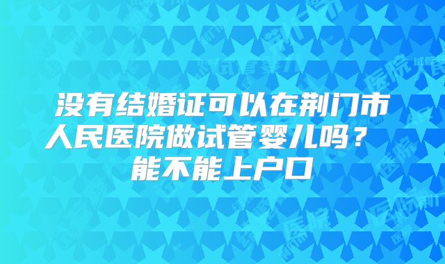 没有结婚证可以在荆门市人民医院做试管婴儿吗？ 能不能上户口