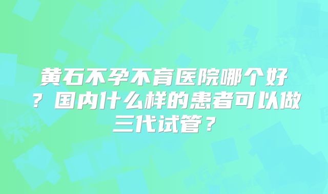 黄石不孕不育医院哪个好？国内什么样的患者可以做三代试管？