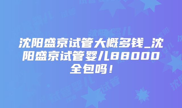 沈阳盛京试管大概多钱_沈阳盛京试管婴儿88000全包吗！