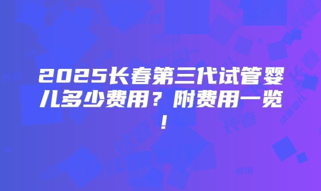 2025长春第三代试管婴儿多少费用？附费用一览！