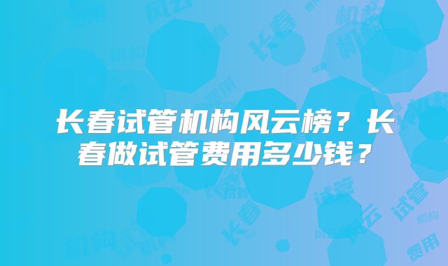 长春试管机构风云榜?长春做试管费用多少钱?
