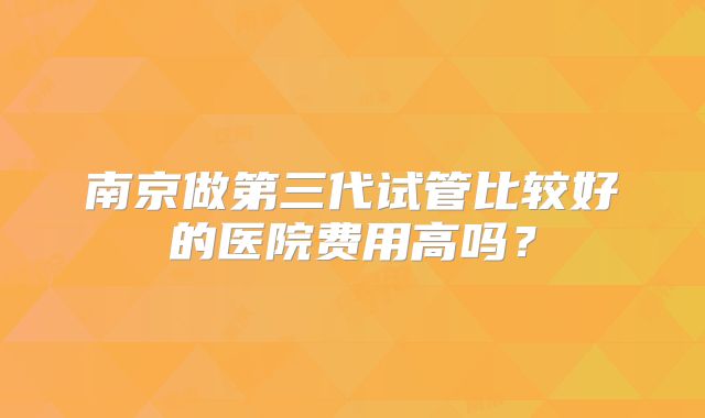 南京做第三代试管比较好的医院费用高吗？