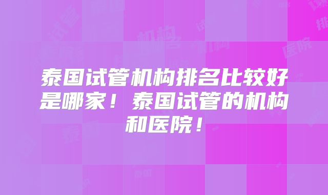 泰国试管机构排名比较好是哪家!泰国试管的机构和医院!