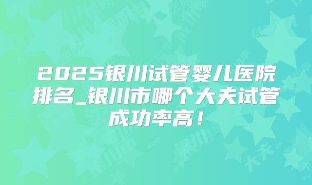 2025银川试管婴儿医院排名_银川市哪个大夫试管成功率高!