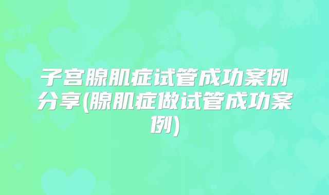 子宫腺肌症试管成功案例分享(腺肌症做试管成功案例)