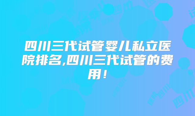 四川三代试管婴儿私立医院排名,四川三代试管的费用!