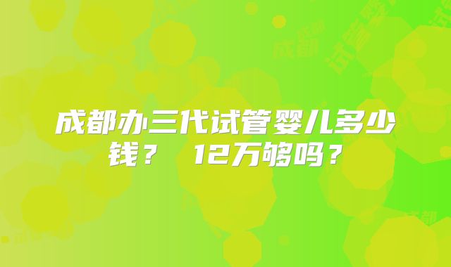 成都办三代试管婴儿多少钱? 12万够吗?