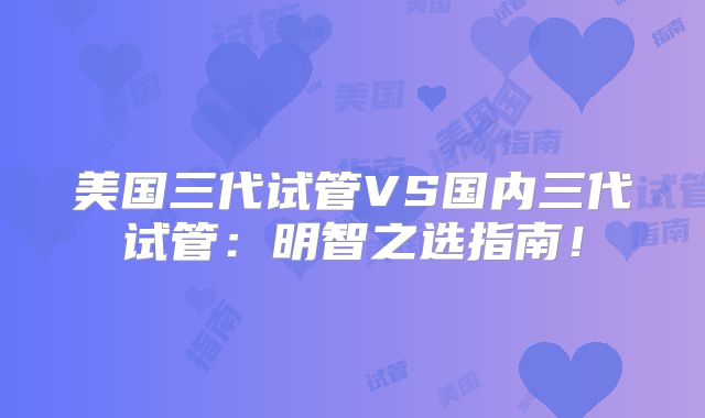 美国三代试管VS国内三代试管:明智之选指南!