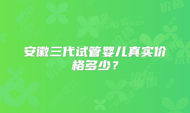 安徽三代试管婴儿真实价格多少？