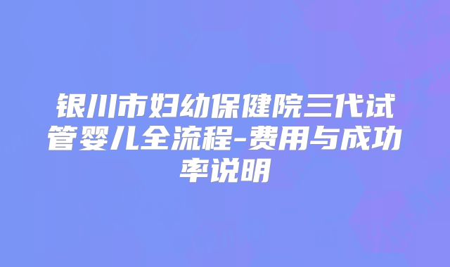 银川市妇幼保健院三代试管婴儿全流程-费用与成功率说明