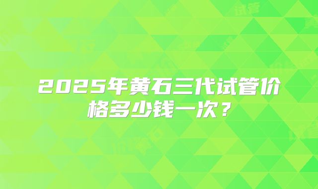 2025年黄石三代试管价格多少钱一次？