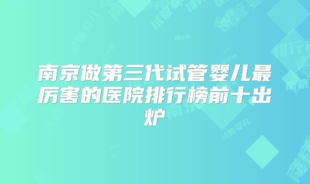 南京做第三代试管婴儿最厉害的医院排行榜前十出炉