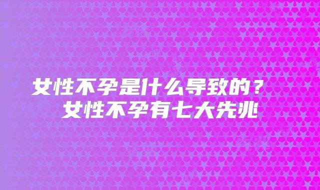 女性不孕是什么导致的? 女性不孕有七大先兆