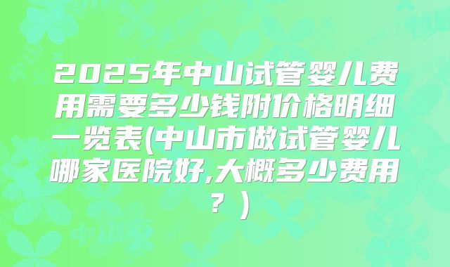 2025年中山试管婴儿费用需要多少钱附价格明细一览表(中山市做试管婴儿哪家医院好,大概多少费用?)