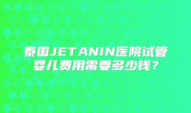 泰国JETANIN医院试管婴儿费用需要多少钱?