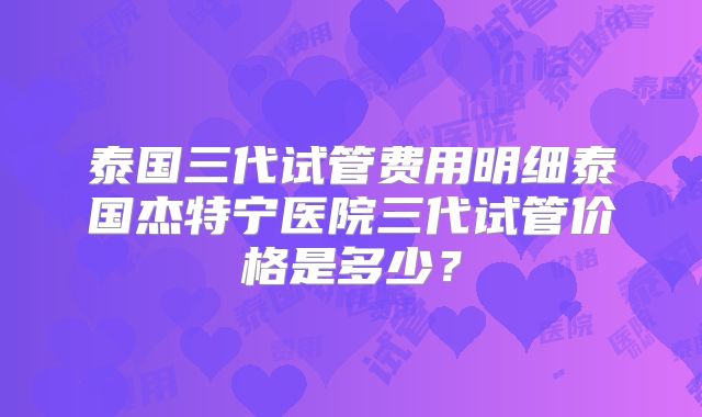 泰国三代试管费用明细泰国杰特宁医院三代试管价格是多少？