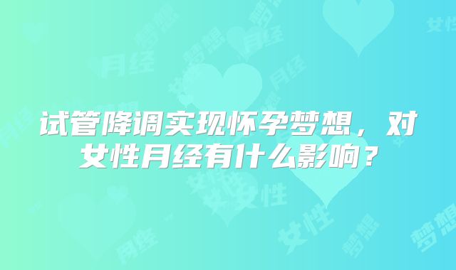 试管降调实现怀孕梦想，对女性月经有什么影响？