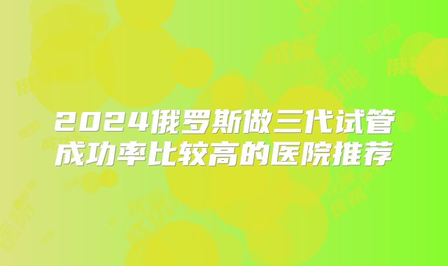 2024俄罗斯做三代试管成功率比较高的医院推荐
