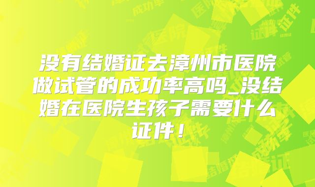 没有结婚证去漳州市医院做试管的成功率高吗_没结婚在医院生孩子需要什么证件！