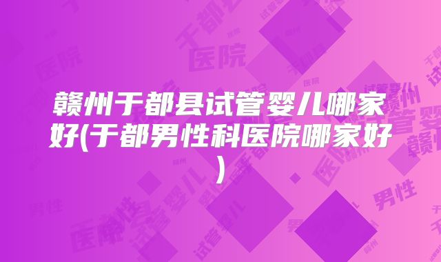 赣州于都县试管婴儿哪家好(于都男性科医院哪家好)